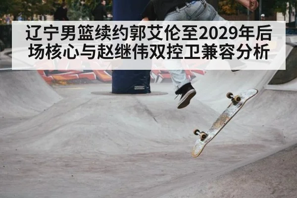 辽宁男篮续约郭艾伦至2029年后场核心与赵继伟双控卫兼容分析